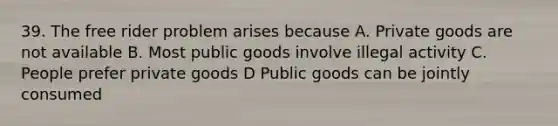 39. The free rider problem arises because A. Private goods are not available B. Most public goods involve illegal activity C. People prefer private goods D Public goods can be jointly consumed