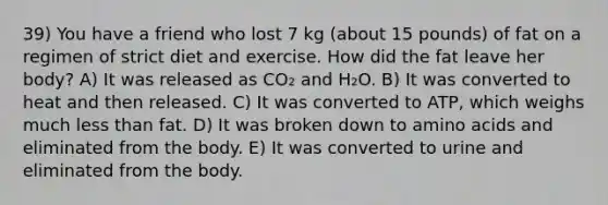 39) You have a friend who lost 7 kg (about 15 pounds) of fat on a regimen of strict diet and exercise. How did the fat leave her body? A) It was released as CO₂ and H₂O. B) It was converted to heat and then released. C) It was converted to ATP, which weighs much less than fat. D) It was broken down to amino acids and eliminated from the body. E) It was converted to urine and eliminated from the body.