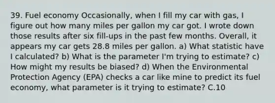 39. Fuel economy Occasionally, when I fill my car with gas, I figure out how many miles per gallon my car got. I wrote down those results after six fill-ups in the past few months. Overall, it appears my car gets 28.8 miles per gallon. a) What statistic have I calculated? b) What is the parameter I'm trying to estimate? c) How might my results be biased? d) When the Environmental Protection Agency (EPA) checks a car like mine to predict its fuel economy, what parameter is it trying to estimate? C.10