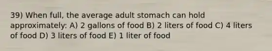 39) When full, the average adult stomach can hold approximately: A) 2 gallons of food B) 2 liters of food C) 4 liters of food D) 3 liters of food E) 1 liter of food