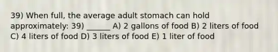 39) When full, the average adult stomach can hold approximately: 39) ______ A) 2 gallons of food B) 2 liters of food C) 4 liters of food D) 3 liters of food E) 1 liter of food