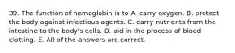 39. The function of hemoglobin is to A. carry oxygen. B. protect the body against infectious agents. C. carry nutrients from the intestine to the body's cells. D. aid in the process of blood clotting. E. All of the answers are correct.