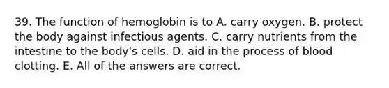 39. The function of hemoglobin is to A. carry oxygen. B. protect the body against infectious agents. C. carry nutrients from the intestine to the body's cells. D. aid in the process of blood clotting. E. All of the answers are correct.