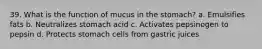 39. What is the function of mucus in the stomach? a. Emulsifies fats b. Neutralizes stomach acid c. Activates pepsinogen to pepsin d. Protects stomach cells from gastric juices