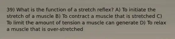 39) What is the function of a stretch reflex? A) To initiate the stretch of a muscle B) To contract a muscle that is stretched C) To limit the amount of tension a muscle can generate D) To relax a muscle that is over-stretched