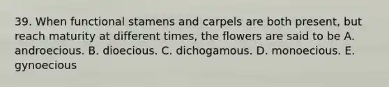 39. When functional stamens and carpels are both present, but reach maturity at different times, the flowers are said to be A. androecious. B. dioecious. C. dichogamous. D. monoecious. E. gynoecious