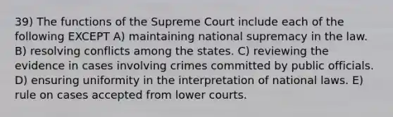 39) The functions of the Supreme Court include each of the following EXCEPT A) maintaining national supremacy in the law. B) resolving conflicts among the states. C) reviewing the evidence in cases involving crimes committed by public officials. D) ensuring uniformity in the interpretation of national laws. E) rule on cases accepted from lower courts.