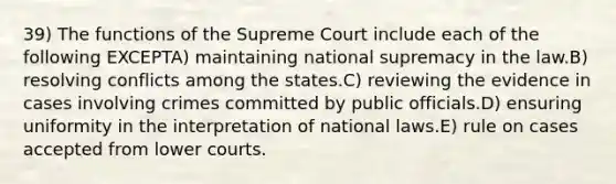 39) The functions of the Supreme Court include each of the following EXCEPTA) maintaining national supremacy in the law.B) resolving conflicts among the states.C) reviewing the evidence in cases involving crimes committed by public officials.D) ensuring uniformity in the interpretation of national laws.E) rule on cases accepted from lower courts.