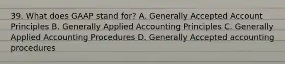 39. What does GAAP stand for? A. Generally Accepted Account Principles B. Generally Applied Accounting Principles C. Generally Applied Accounting Procedures D. Generally Accepted accounting procedures