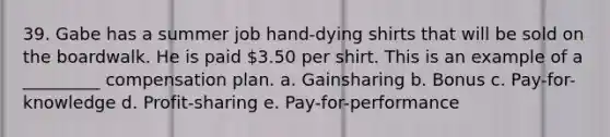 39. Gabe has a summer job hand-dying shirts that will be sold on the boardwalk. He is paid 3.50 per shirt. This is an example of a _________ compensation plan. a. Gainsharing b. Bonus c. Pay-for-knowledge d. Profit-sharing e. Pay-for-performance