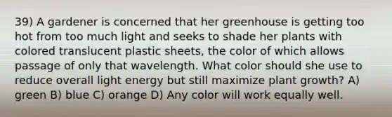 39) A gardener is concerned that her greenhouse is getting too hot from too much light and seeks to shade her plants with colored translucent plastic sheets, the color of which allows passage of only that wavelength. What color should she use to reduce overall light energy but still maximize plant growth? A) green B) blue C) orange D) Any color will work equally well.