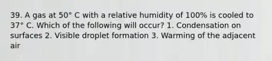 39. A gas at 50° C with a relative humidity of 100% is cooled to 37° C. Which of the following will occur? 1. Condensation on surfaces 2. Visible droplet formation 3. Warming of the adjacent air