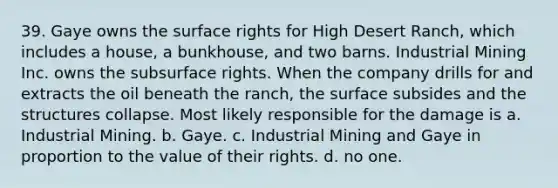 39. Gaye owns the surface rights for High Desert Ranch, which includes a house, a bunkhouse, and two barns. Industrial Mining Inc. owns the subsurface rights. When the company drills for and extracts the oil beneath the ranch, the surface subsides and the structures collapse. Most likely responsible for the damage is a. Industrial Mining. b. Gaye. c. Industrial Mining and Gaye in proportion to the value of their rights. d. no one.