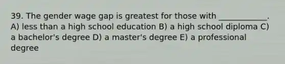 39. The gender wage gap is greatest for those with ____________. A) <a href='https://www.questionai.com/knowledge/k7BtlYpAMX-less-than' class='anchor-knowledge'>less than</a> a high school education B) a high school diploma C) a bachelor's degree D) a master's degree E) a professional degree