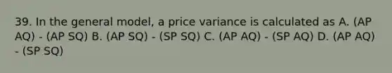 39. In the general model, a price variance is calculated as A. (AP AQ) - (AP SQ) B. (AP SQ) - (SP SQ) C. (AP AQ) - (SP AQ) D. (AP AQ) - (SP SQ)