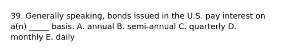 39. Generally speaking, bonds issued in the U.S. pay interest on a(n) _____ basis. A. annual B. semi-annual C. quarterly D. monthly E. daily