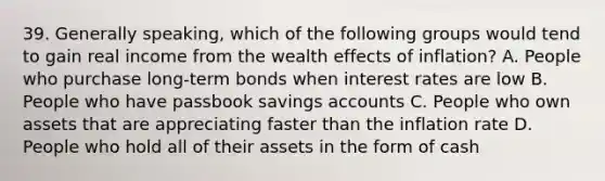 39. Generally speaking, which of the following groups would tend to gain real income from the wealth effects of inflation? A. People who purchase long-term bonds when interest rates are low B. People who have passbook savings accounts C. People who own assets that are appreciating faster than the inflation rate D. People who hold all of their assets in the form of cash