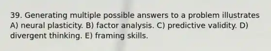 39. Generating multiple possible answers to a problem illustrates A) neural plasticity. B) factor analysis. C) predictive validity. D) divergent thinking. E) framing skills.