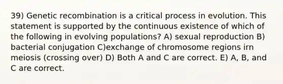 39) Genetic recombination is a critical process in evolution. This statement is supported by the continuous existence of which of the following in evolving populations? A) sexual reproduction B) bacterial conjugation C)exchange of chromosome regions irn meiosis (crossing over) D) Both A and C are correct. E) A, B, and C are correct.