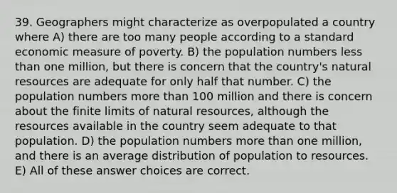 39. Geographers might characterize as overpopulated a country where A) there are too many people according to a standard economic measure of poverty. B) the population numbers <a href='https://www.questionai.com/knowledge/k7BtlYpAMX-less-than' class='anchor-knowledge'>less than</a> one million, but there is concern that the country's <a href='https://www.questionai.com/knowledge/k6l1d2KrZr-natural-resources' class='anchor-knowledge'>natural resources</a> are adequate for only half that number. C) the population numbers <a href='https://www.questionai.com/knowledge/keWHlEPx42-more-than' class='anchor-knowledge'>more than</a> 100 million and there is concern about the finite limits of natural resources, although the resources available in the country seem adequate to that population. D) the population numbers more than one million, and there is an average distribution of population to resources. E) All of these answer choices are correct.