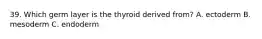 39. Which germ layer is the thyroid derived from? A. ectoderm B. mesoderm C. endoderm