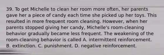 39. To get Michelle to clean her room more often, her parents gave her a piece of candy each time she picked up her toys. This resulted in more frequent room cleaning. However, when her parents stopped giving her candy, Michelle's room-cleaning behavior gradually became less frequent. The weakening of the room-cleaning behavior is called A. intermittent reinforcement. B. extinction. C. punishment. D. negative reinforcement.