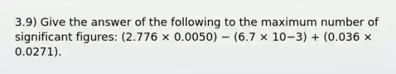 3.9) Give the answer of the following to the maximum number of significant figures: (2.776 × 0.0050) − (6.7 × 10−3) + (0.036 × 0.0271).