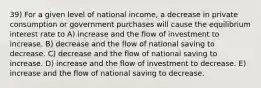 39) For a given level of national income, a decrease in private consumption or government purchases will cause the equilibrium interest rate to A) increase and the flow of investment to increase. B) decrease and the flow of national saving to decrease. C) decrease and the flow of national saving to increase. D) increase and the flow of investment to decrease. E) increase and the flow of national saving to decrease.