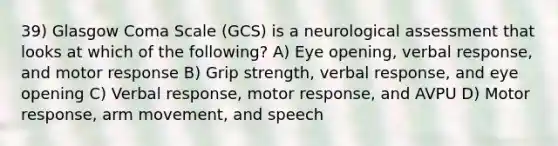 39) Glasgow Coma Scale (GCS) is a neurological assessment that looks at which of the following? A) Eye opening, verbal response, and motor response B) Grip strength, verbal response, and eye opening C) Verbal response, motor response, and AVPU D) Motor response, arm movement, and speech