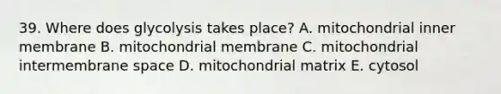 39. Where does glycolysis takes place? A. mitochondrial inner membrane B. mitochondrial membrane C. mitochondrial intermembrane space D. mitochondrial matrix E. cytosol