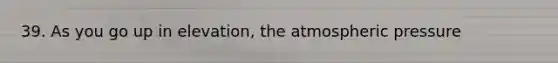 39. As you go up in elevation, the atmospheric pressure