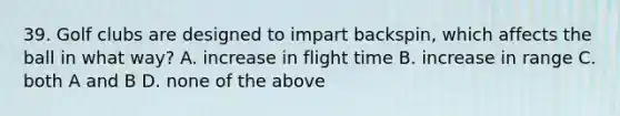 39. Golf clubs are designed to impart backspin, which affects the ball in what way? A. increase in flight time B. increase in range C. both A and B D. none of the above