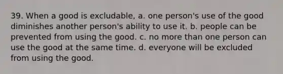 39. When a good is excludable, a. one person's use of the good diminishes another person's ability to use it. b. people can be prevented from using the good. c. no more than one person can use the good at the same time. d. everyone will be excluded from using the good.