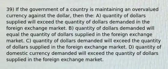 39) If the government of a country is maintaining an overvalued currency against the dollar, then the: A) quantity of dollars supplied will exceed the quantity of dollars demanded in the foreign exchange market. B) quantity of dollars demanded will equal the quantity of dollars supplied in the foreign exchange market. C) quantity of dollars demanded will exceed the quantity of dollars supplied in the foreign exchange market. D) quantity of domestic currency demanded will exceed the quantity of dollars supplied in the foreign exchange market.