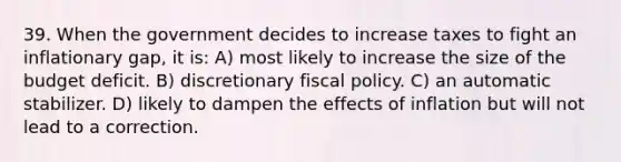 39. When the government decides to increase taxes to fight an inflationary gap, it is: A) most likely to increase the size of the budget deficit. B) discretionary fiscal policy. C) an automatic stabilizer. D) likely to dampen the effects of inflation but will not lead to a correction.