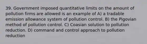 39. Government imposed quantitative limits on the amount of pollution firms are allowed is an example of A) a tradable emission allowance system of pollution control. B) the Pigovian method of pollution control. C) Coasian solution to pollution reduction. D) command and control approach to pollution reduction