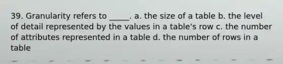 39. Granularity refers to _____. a. the size of a table b. the level of detail represented by the values in a table's row c. the number of attributes represented in a table d. the number of rows in a table