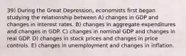 39) During the Great Depression, economists first began studying the relationship between A) changes in GDP and changes in interest rates. B) changes in aggregate expenditures and changes in GDP. C) changes in nominal GDP and changes in real GDP. D) changes in stock prices and changes in price controls. E) changes in unemployment and changes in inflation.