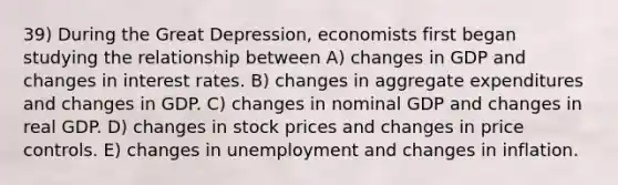 39) During the Great Depression, economists first began studying the relationship between A) changes in GDP and changes in interest rates. B) changes in aggregate expenditures and changes in GDP. C) changes in nominal GDP and changes in real GDP. D) changes in stock prices and changes in price controls. E) changes in unemployment and changes in inflation.