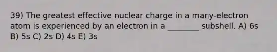 39) The greatest effective nuclear charge in a many-electron atom is experienced by an electron in a ________ subshell. A) 6s B) 5s C) 2s D) 4s E) 3s