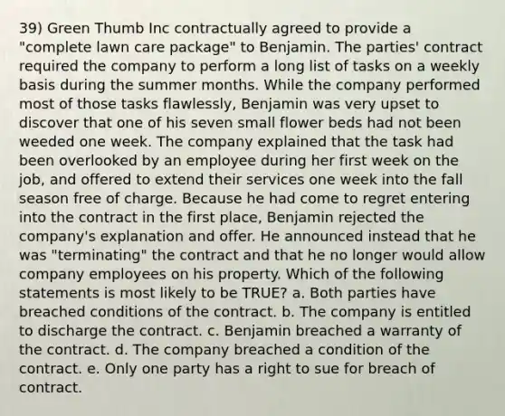 39) Green Thumb Inc contractually agreed to provide a "complete lawn care package" to Benjamin. The parties' contract required the company to perform a long list of tasks on a weekly basis during the summer months. While the company performed most of those tasks flawlessly, Benjamin was very upset to discover that one of his seven small flower beds had not been weeded one week. The company explained that the task had been overlooked by an employee during her first week on the job, and offered to extend their services one week into the fall season free of charge. Because he had come to regret entering into the contract in the first place, Benjamin rejected the company's explanation and offer. He announced instead that he was "terminating" the contract and that he no longer would allow company employees on his property. Which of the following statements is most likely to be TRUE? a. Both parties have breached conditions of the contract. b. The company is entitled to discharge the contract. c. Benjamin breached a warranty of the contract. d. The company breached a condition of the contract. e. Only one party has a right to sue for breach of contract.