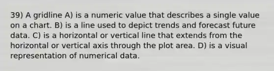 39) A gridline A) is a numeric value that describes a single value on a chart. B) is a line used to depict trends and forecast future data. C) is a horizontal or vertical line that extends from the horizontal or vertical axis through the plot area. D) is a visual representation of numerical data.