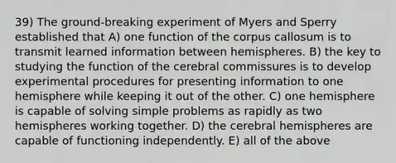 39) The ground-breaking experiment of Myers and Sperry established that A) one function of the corpus callosum is to transmit learned information between hemispheres. B) the key to studying the function of the cerebral commissures is to develop experimental procedures for presenting information to one hemisphere while keeping it out of the other. C) one hemisphere is capable of solving simple problems as rapidly as two hemispheres working together. D) the cerebral hemispheres are capable of functioning independently. E) all of the above