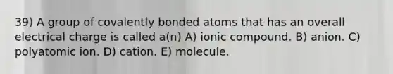 39) A group of covalently bonded atoms that has an overall electrical charge is called a(n) A) ionic compound. B) anion. C) polyatomic ion. D) cation. E) molecule.