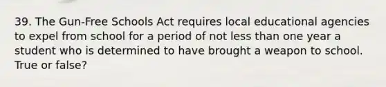 39. The Gun-Free Schools Act requires local educational agencies to expel from school for a period of not less than one year a student who is determined to have brought a weapon to school. True or false?