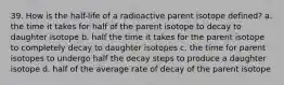 39. How is the half-life of a radioactive parent isotope defined? a. the time it takes for half of the parent isotope to decay to daughter isotope b. half the time it takes for the parent isotope to completely decay to daughter isotopes c. the time for parent isotopes to undergo half the decay steps to produce a daughter isotope d. half of the average rate of decay of the parent isotope