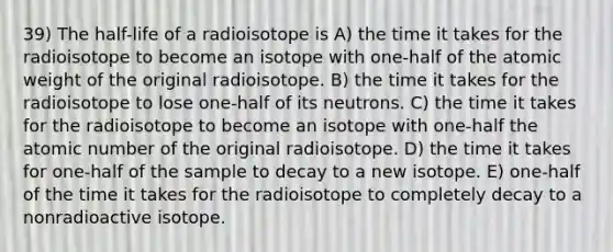 39) The half-life of a radioisotope is A) the time it takes for the radioisotope to become an isotope with one-half of the atomic weight of the original radioisotope. B) the time it takes for the radioisotope to lose one-half of its neutrons. C) the time it takes for the radioisotope to become an isotope with one-half the atomic number of the original radioisotope. D) the time it takes for one-half of the sample to decay to a new isotope. E) one-half of the time it takes for the radioisotope to completely decay to a nonradioactive isotope.