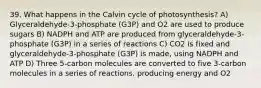 39. What happens in the Calvin cycle of photosynthesis? A) Glyceraldehyde-3-phosphate (G3P) and O2 are used to produce sugars B) NADPH and ATP are produced from glyceraldehyde-3-phosphate (G3P) in a series of reactions C) CO2 is fixed and glyceraldehyde-3-phosphate (G3P) is made, using NADPH and ATP D) Three 5-carbon molecules are converted to five 3-carbon molecules in a series of reactions, producing energy and O2