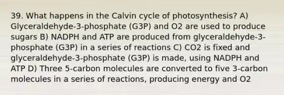 39. What happens in the Calvin cycle of photosynthesis? A) Glyceraldehyde-3-phosphate (G3P) and O2 are used to produce sugars B) NADPH and ATP are produced from glyceraldehyde-3-phosphate (G3P) in a series of reactions C) CO2 is fixed and glyceraldehyde-3-phosphate (G3P) is made, using NADPH and ATP D) Three 5-carbon molecules are converted to five 3-carbon molecules in a series of reactions, producing energy and O2