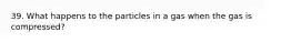 39. What happens to the particles in a gas when the gas is compressed?